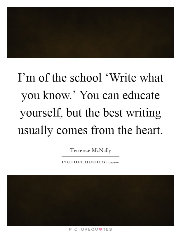 I'm of the school ‘Write what you know.' You can educate yourself, but the best writing usually comes from the heart Picture Quote #1