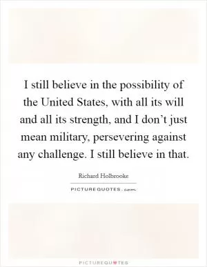 I still believe in the possibility of the United States, with all its will and all its strength, and I don’t just mean military, persevering against any challenge. I still believe in that Picture Quote #1