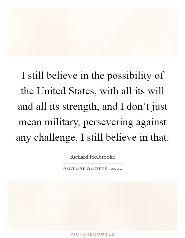 I still believe in the possibility of the United States, with all its will and all its strength, and I don't just mean military, persevering against any challenge. I still believe in that Picture Quote #1