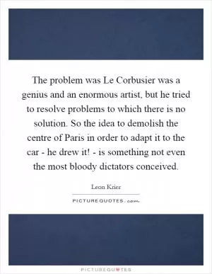 The problem was Le Corbusier was a genius and an enormous artist, but he tried to resolve problems to which there is no solution. So the idea to demolish the centre of Paris in order to adapt it to the car - he drew it! - is something not even the most bloody dictators conceived Picture Quote #1