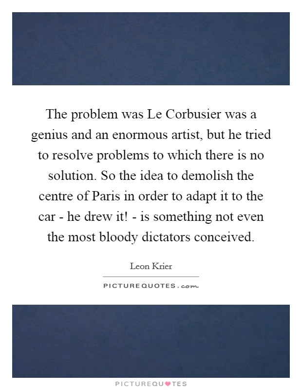 The problem was Le Corbusier was a genius and an enormous artist, but he tried to resolve problems to which there is no solution. So the idea to demolish the centre of Paris in order to adapt it to the car - he drew it! - is something not even the most bloody dictators conceived Picture Quote #1