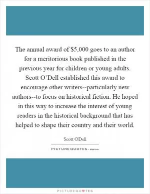 The annual award of $5,000 goes to an author for a meritorious book published in the previous year for children or young adults. Scott O’Dell established this award to encourage other writers--particularly new authors--to focus on historical fiction. He hoped in this way to increase the interest of young readers in the historical background that has helped to shape their country and their world Picture Quote #1