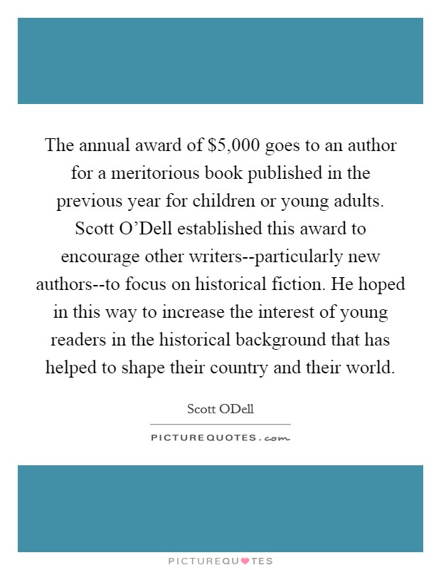 The annual award of $5,000 goes to an author for a meritorious book published in the previous year for children or young adults. Scott O'Dell established this award to encourage other writers--particularly new authors--to focus on historical fiction. He hoped in this way to increase the interest of young readers in the historical background that has helped to shape their country and their world Picture Quote #1