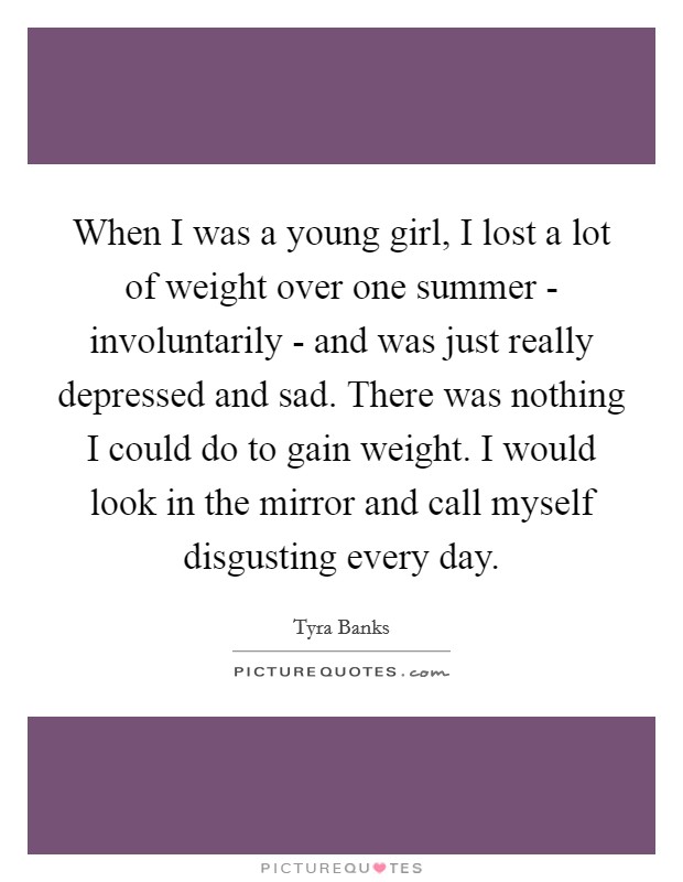 When I was a young girl, I lost a lot of weight over one summer - involuntarily - and was just really depressed and sad. There was nothing I could do to gain weight. I would look in the mirror and call myself disgusting every day Picture Quote #1