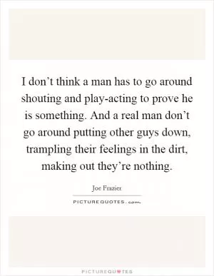 I don’t think a man has to go around shouting and play-acting to prove he is something. And a real man don’t go around putting other guys down, trampling their feelings in the dirt, making out they’re nothing Picture Quote #1
