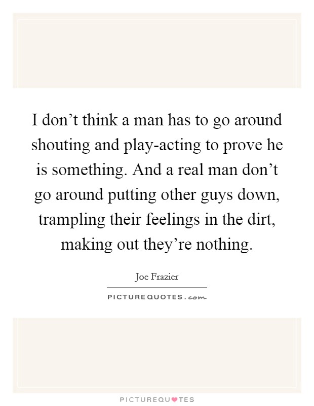 I don't think a man has to go around shouting and play-acting to prove he is something. And a real man don't go around putting other guys down, trampling their feelings in the dirt, making out they're nothing Picture Quote #1