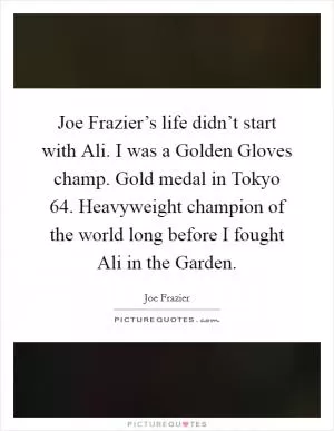 Joe Frazier’s life didn’t start with Ali. I was a Golden Gloves champ. Gold medal in Tokyo  64. Heavyweight champion of the world long before I fought Ali in the Garden Picture Quote #1