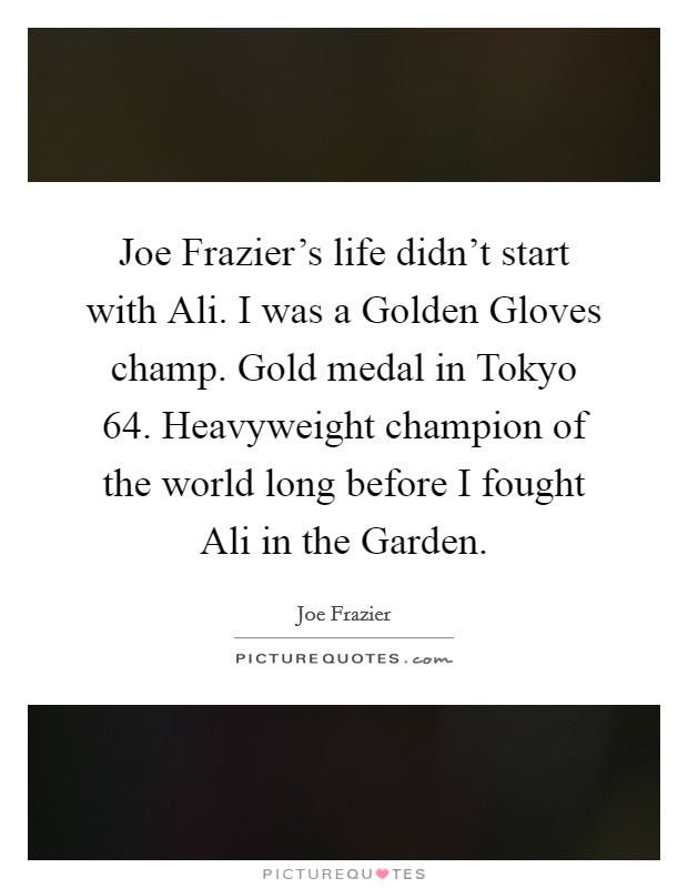 Joe Frazier's life didn't start with Ali. I was a Golden Gloves champ. Gold medal in Tokyo  64. Heavyweight champion of the world long before I fought Ali in the Garden Picture Quote #1