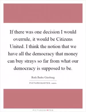 If there was one decision I would overrule, it would be Citizens United. I think the notion that we have all the democracy that money can buy strays so far from what our democracy is supposed to be Picture Quote #1