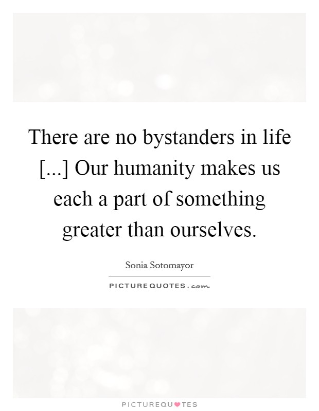 There are no bystanders in life [...] Our humanity makes us each a part of something greater than ourselves Picture Quote #1