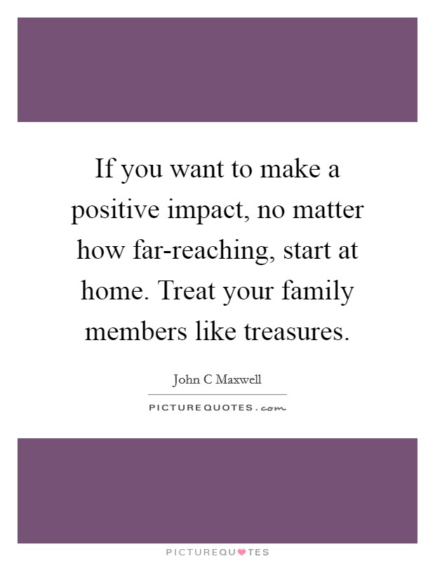 If you want to make a positive impact, no matter how far-reaching, start at home. Treat your family members like treasures Picture Quote #1