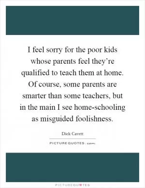 I feel sorry for the poor kids whose parents feel they’re qualified to teach them at home. Of course, some parents are smarter than some teachers, but in the main I see home-schooling as misguided foolishness Picture Quote #1