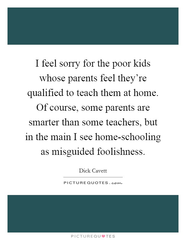 I feel sorry for the poor kids whose parents feel they're qualified to teach them at home. Of course, some parents are smarter than some teachers, but in the main I see home-schooling as misguided foolishness Picture Quote #1