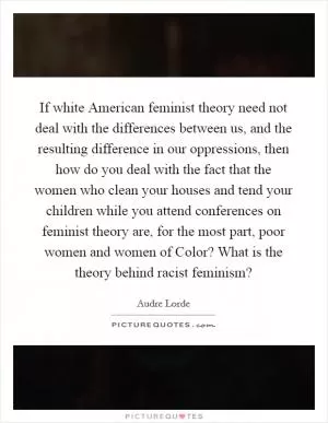 If white American feminist theory need not deal with the differences between us, and the resulting difference in our oppressions, then how do you deal with the fact that the women who clean your houses and tend your children while you attend conferences on feminist theory are, for the most part, poor women and women of Color? What is the theory behind racist feminism? Picture Quote #1