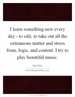I learn something new every day - to edit, to take out all the extraneous matter and stress form, logic, and content. I try to play beautiful music Picture Quote #1