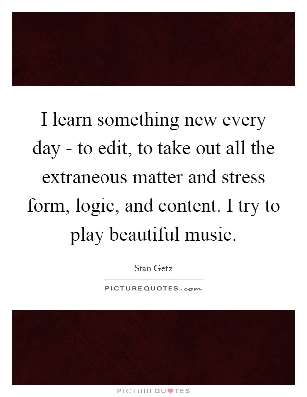 I learn something new every day - to edit, to take out all the extraneous matter and stress form, logic, and content. I try to play beautiful music Picture Quote #1