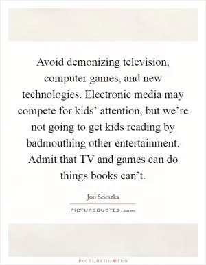 Avoid demonizing television, computer games, and new technologies. Electronic media may compete for kids’ attention, but we’re not going to get kids reading by badmouthing other entertainment. Admit that TV and games can do things books can’t Picture Quote #1