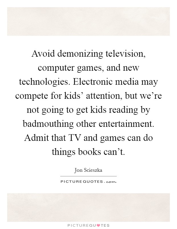 Avoid demonizing television, computer games, and new technologies. Electronic media may compete for kids' attention, but we're not going to get kids reading by badmouthing other entertainment. Admit that TV and games can do things books can't Picture Quote #1