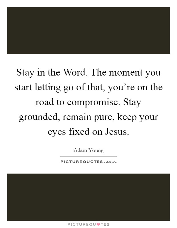 Stay in the Word. The moment you start letting go of that, you're on the road to compromise. Stay grounded, remain pure, keep your eyes fixed on Jesus Picture Quote #1