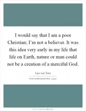 I would say that I am a poor Christian; I’m not a believer. It was this idea very early in my life that life on Earth, nature or man could not be a creation of a merciful God Picture Quote #1