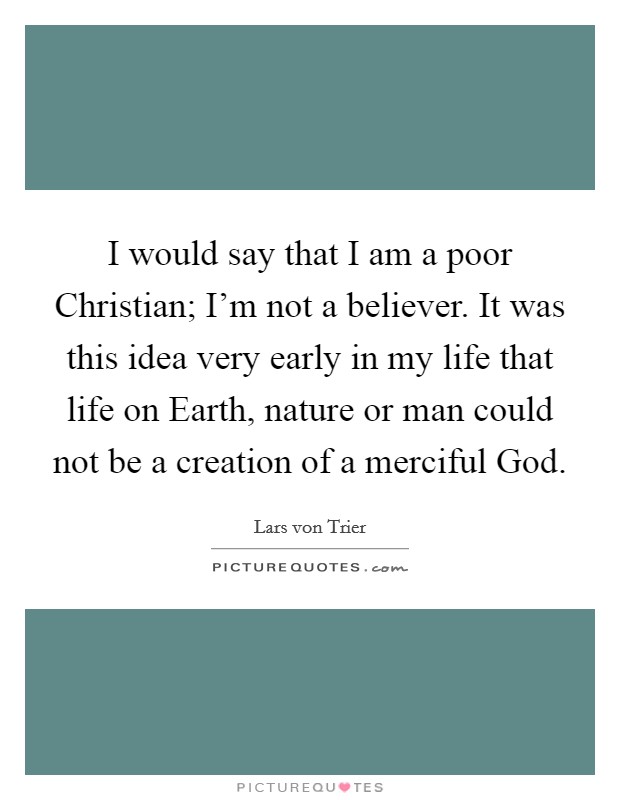 I would say that I am a poor Christian; I'm not a believer. It was this idea very early in my life that life on Earth, nature or man could not be a creation of a merciful God Picture Quote #1