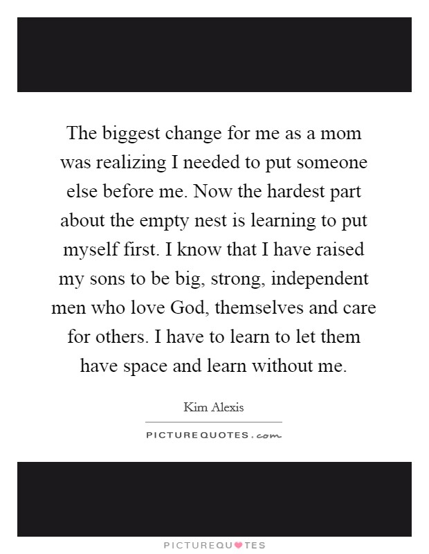 The biggest change for me as a mom was realizing I needed to put someone else before me. Now the hardest part about the empty nest is learning to put myself first. I know that I have raised my sons to be big, strong, independent men who love God, themselves and care for others. I have to learn to let them have space and learn without me Picture Quote #1