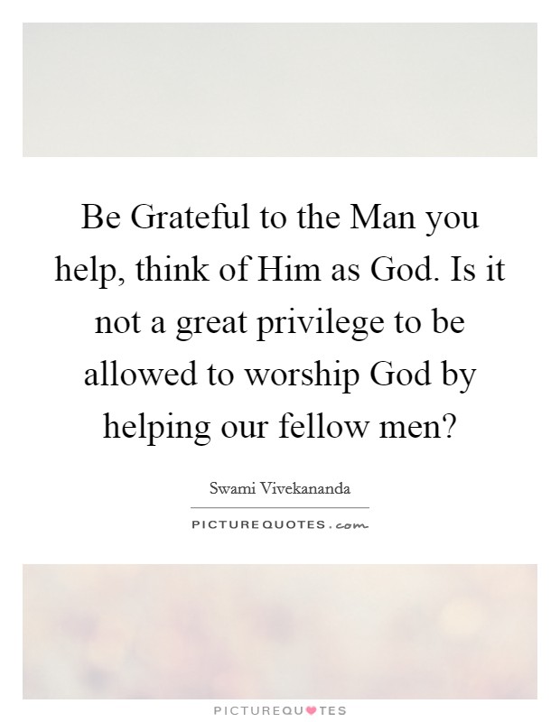 Be Grateful to the Man you help, think of Him as God. Is it not a great privilege to be allowed to worship God by helping our fellow men? Picture Quote #1