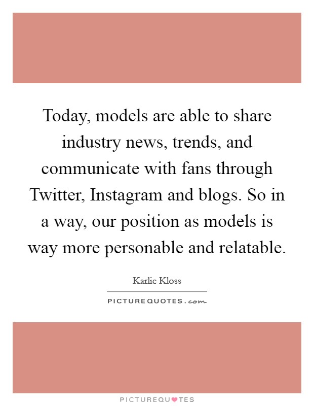 Today, models are able to share industry news, trends, and communicate with fans through Twitter, Instagram and blogs. So in a way, our position as models is way more personable and relatable Picture Quote #1