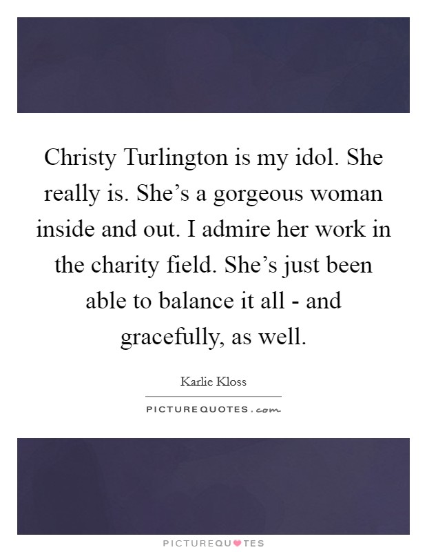 Christy Turlington is my idol. She really is. She's a gorgeous woman inside and out. I admire her work in the charity field. She's just been able to balance it all - and gracefully, as well Picture Quote #1