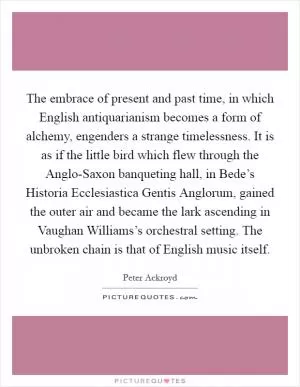 The embrace of present and past time, in which English antiquarianism becomes a form of alchemy, engenders a strange timelessness. It is as if the little bird which flew through the Anglo-Saxon banqueting hall, in Bede’s Historia Ecclesiastica Gentis Anglorum, gained the outer air and became the lark ascending in Vaughan Williams’s orchestral setting. The unbroken chain is that of English music itself Picture Quote #1