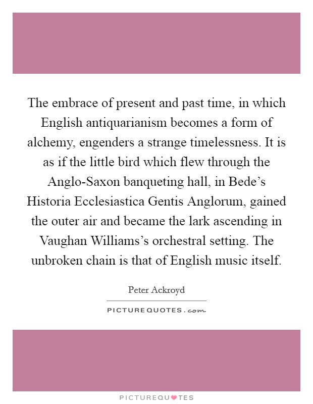The embrace of present and past time, in which English antiquarianism becomes a form of alchemy, engenders a strange timelessness. It is as if the little bird which flew through the Anglo-Saxon banqueting hall, in Bede's Historia Ecclesiastica Gentis Anglorum, gained the outer air and became the lark ascending in Vaughan Williams's orchestral setting. The unbroken chain is that of English music itself Picture Quote #1