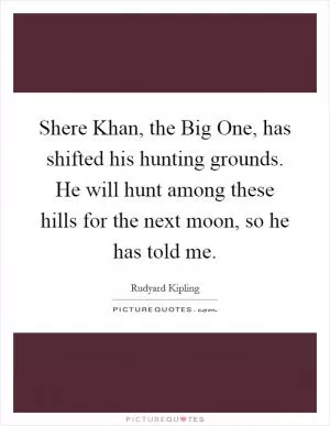 Shere Khan, the Big One, has shifted his hunting grounds. He will hunt among these hills for the next moon, so he has told me Picture Quote #1