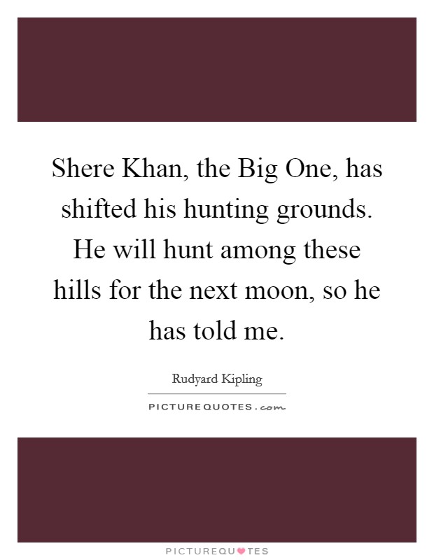 Shere Khan, the Big One, has shifted his hunting grounds. He will hunt among these hills for the next moon, so he has told me Picture Quote #1