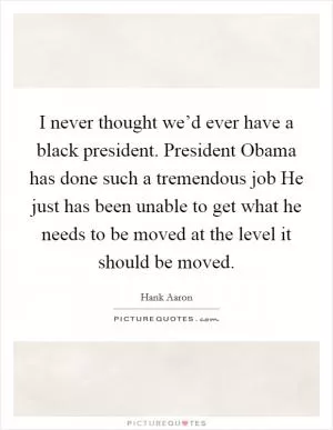I never thought we’d ever have a black president. President Obama has done such a tremendous job He just has been unable to get what he needs to be moved at the level it should be moved Picture Quote #1