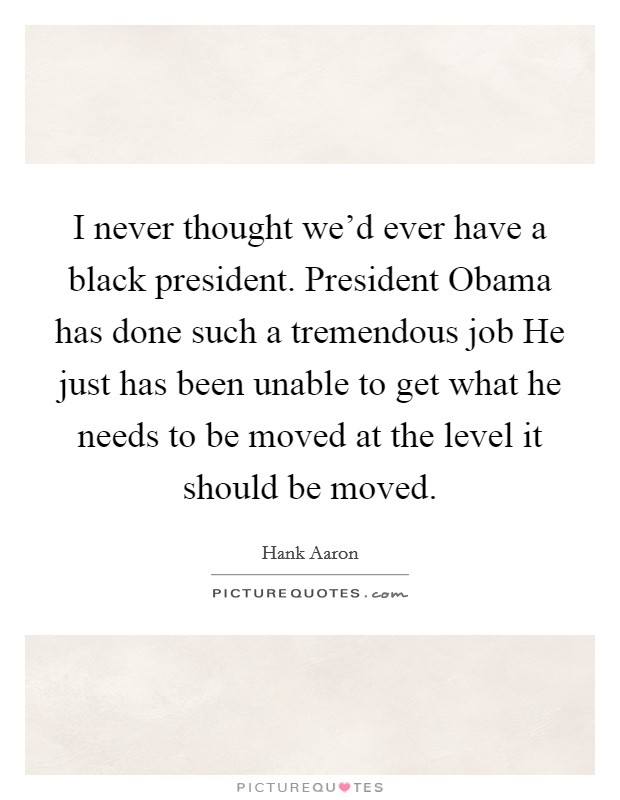 I never thought we'd ever have a black president. President Obama has done such a tremendous job He just has been unable to get what he needs to be moved at the level it should be moved Picture Quote #1