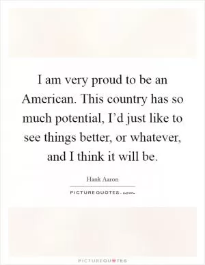 I am very proud to be an American. This country has so much potential, I’d just like to see things better, or whatever, and I think it will be Picture Quote #1