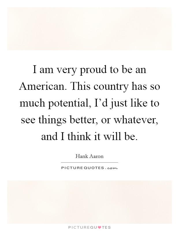 I am very proud to be an American. This country has so much potential, I'd just like to see things better, or whatever, and I think it will be Picture Quote #1