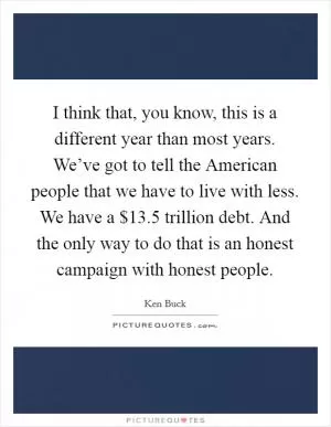 I think that, you know, this is a different year than most years. We’ve got to tell the American people that we have to live with less. We have a $13.5 trillion debt. And the only way to do that is an honest campaign with honest people Picture Quote #1
