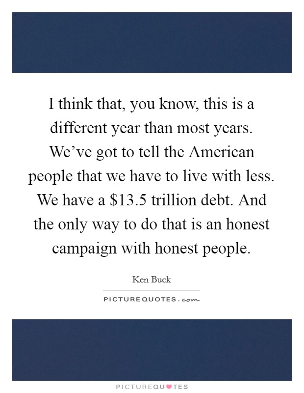 I think that, you know, this is a different year than most years. We've got to tell the American people that we have to live with less. We have a $13.5 trillion debt. And the only way to do that is an honest campaign with honest people Picture Quote #1