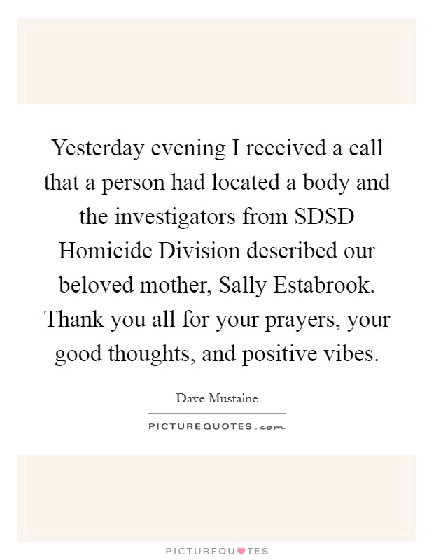 Yesterday evening I received a call that a person had located a body and the investigators from SDSD Homicide Division described our beloved mother, Sally Estabrook. Thank you all for your prayers, your good thoughts, and positive vibes Picture Quote #1