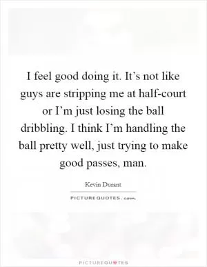 I feel good doing it. It’s not like guys are stripping me at half-court or I’m just losing the ball dribbling. I think I’m handling the ball pretty well, just trying to make good passes, man Picture Quote #1