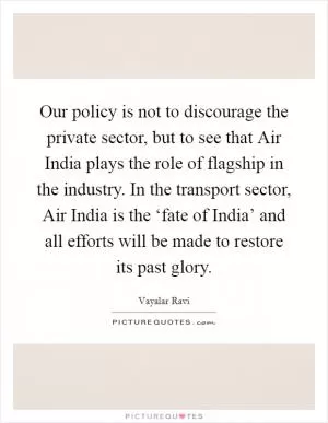 Our policy is not to discourage the private sector, but to see that Air India plays the role of flagship in the industry. In the transport sector, Air India is the ‘fate of India’ and all efforts will be made to restore its past glory Picture Quote #1