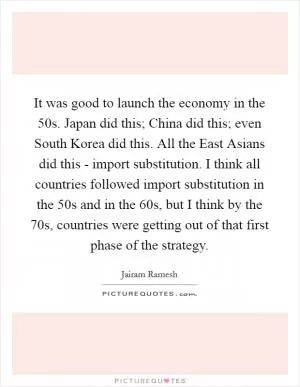 It was good to launch the economy in the  50s. Japan did this; China did this; even South Korea did this. All the East Asians did this - import substitution. I think all countries followed import substitution in the  50s and in the  60s, but I think by the  70s, countries were getting out of that first phase of the strategy Picture Quote #1