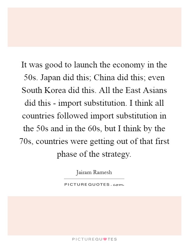 It was good to launch the economy in the  50s. Japan did this; China did this; even South Korea did this. All the East Asians did this - import substitution. I think all countries followed import substitution in the  50s and in the  60s, but I think by the  70s, countries were getting out of that first phase of the strategy Picture Quote #1