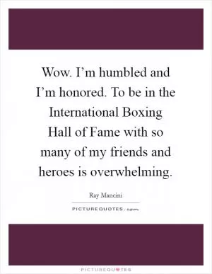 Wow. I’m humbled and I’m honored. To be in the International Boxing Hall of Fame with so many of my friends and heroes is overwhelming Picture Quote #1