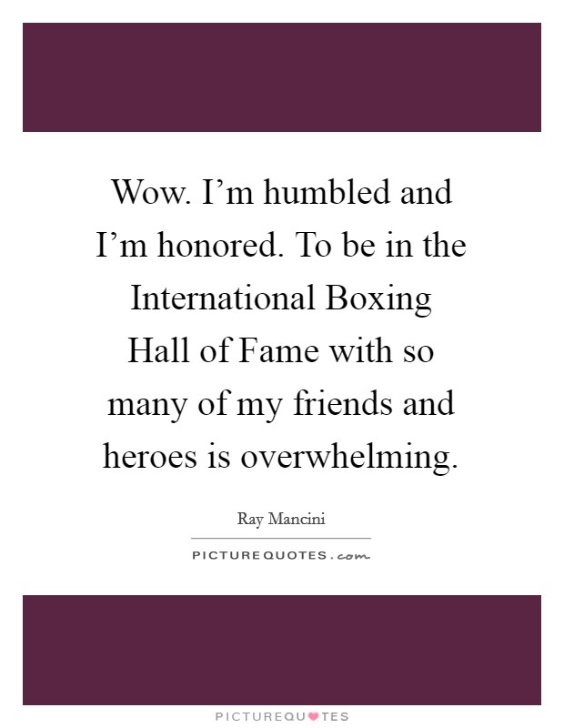 Wow. I'm humbled and I'm honored. To be in the International Boxing Hall of Fame with so many of my friends and heroes is overwhelming Picture Quote #1