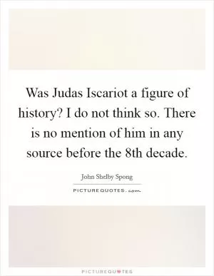 Was Judas Iscariot a figure of history? I do not think so. There is no mention of him in any source before the 8th decade Picture Quote #1
