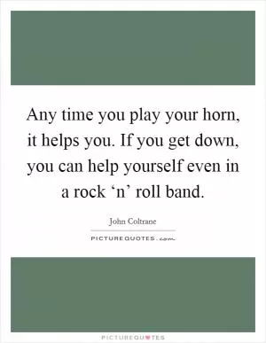 Any time you play your horn, it helps you. If you get down, you can help yourself even in a rock ‘n’ roll band Picture Quote #1