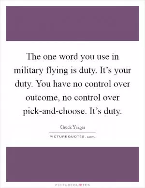 The one word you use in military flying is duty. It’s your duty. You have no control over outcome, no control over pick-and-choose. It’s duty Picture Quote #1