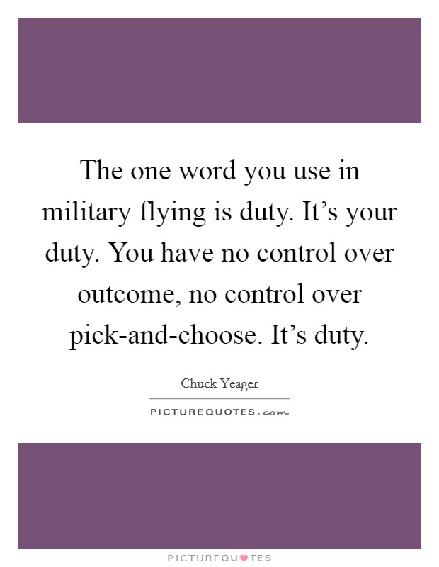 The one word you use in military flying is duty. It's your duty. You have no control over outcome, no control over pick-and-choose. It's duty Picture Quote #1
